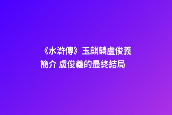 《水滸傳》玉麒麟盧俊義簡介 盧俊義的最終結局-第1張-觀點-玄機派